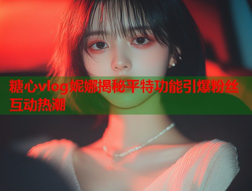 糖心vlog妮娜揭秘平特功能引爆粉丝互动热潮  第1张