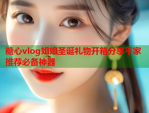 糖心vlog姐姐圣诞礼物开箱分享平家推荐必备神器  第2张