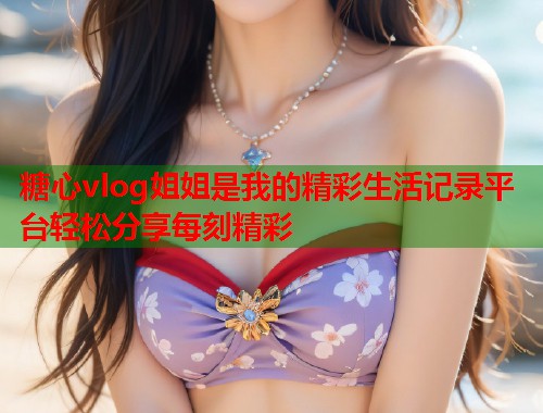 糖心vlog姐姐是我的精彩生活记录平台轻松分享每刻精彩  第2张