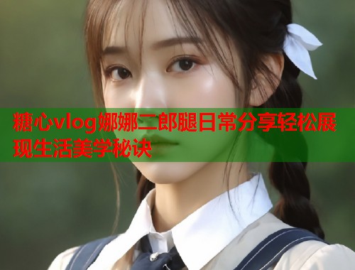 糖心vlog娜娜二郎腿日常分享轻松展现生活美学秘诀  第1张