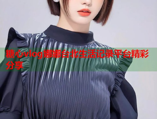 糖心vlog娜娜台北生活记录平台精彩分享  第1张