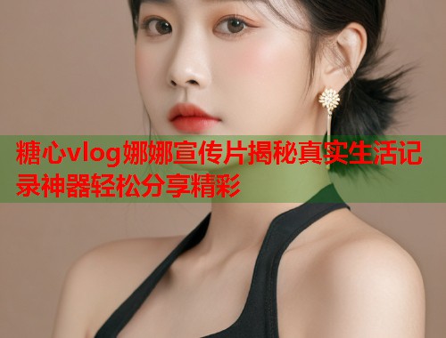糖心vlog娜娜宣传片揭秘真实生活记录神器轻松分享精彩  第1张