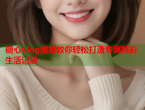 糖心vlog娜娜教你轻松打造专属精彩生活记录  第1张