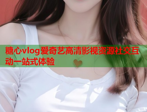 糖心vlog爱奇艺高清影视资源社交互动一站式体验  第2张