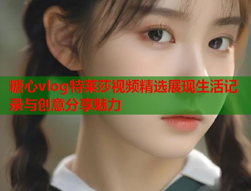 糖心vlog特莱莎视频精选展现生活记录与创意分享魅力  第1张