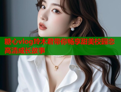 糖心vlog玲木君带你畅享甜美校园恋高清成长故事  第2张