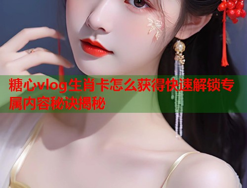 糖心vlog生肖卡怎么获得快速解锁专属内容秘诀揭秘  第1张