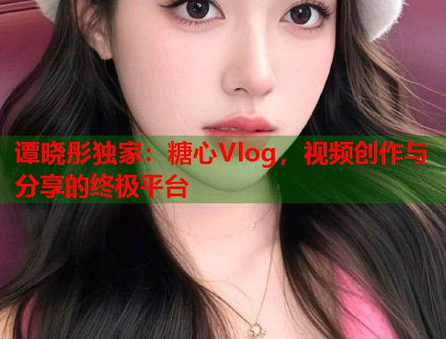 谭晓彤独家：糖心Vlog，视频创作与分享的终极平台  第1张