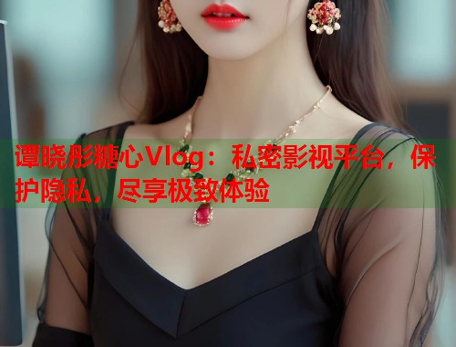 谭晓彤糖心Vlog：私密影视平台，保护隐私，尽享极致体验  第1张