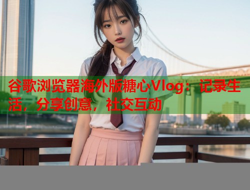 谷歌浏览器海外版糖心Vlog：记录生活，分享创意，社交互动  第1张