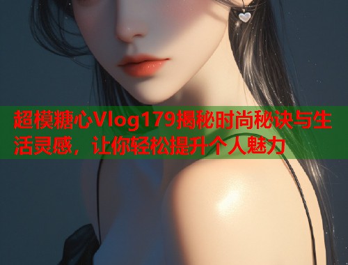 超模糖心Vlog179揭秘时尚秘诀与生活灵感，让你轻松提升个人魅力  第2张