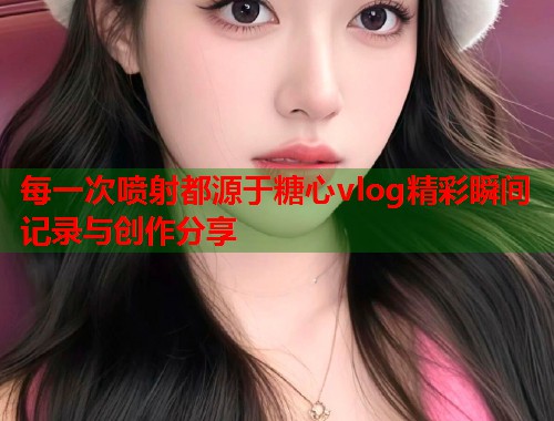 每一次喷射都源于糖心vlog精彩瞬间记录与创作分享  第1张