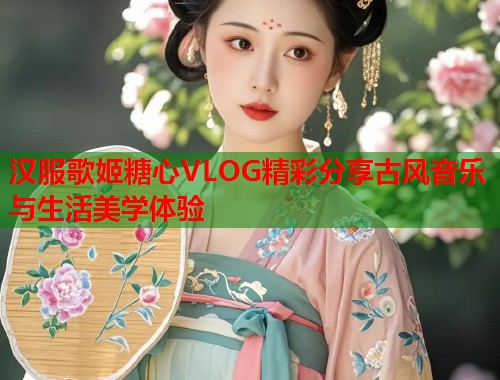 汉服歌姬糖心VLOG精彩分享古风音乐与生活美学体验  第2张