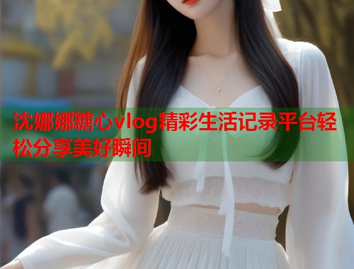 沈娜娜糖心vlog精彩生活记录平台轻松分享美好瞬间  第1张