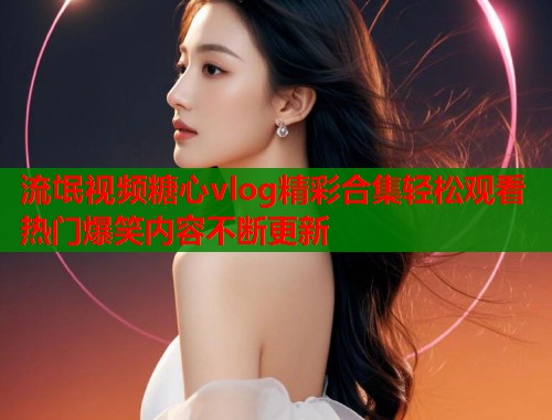 流氓视频糖心vlog精彩合集轻松观看热门爆笑内容不断更新  第1张