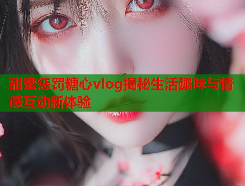 甜蜜惩罚糖心vlog揭秘生活趣味与情感互动新体验  第1张
