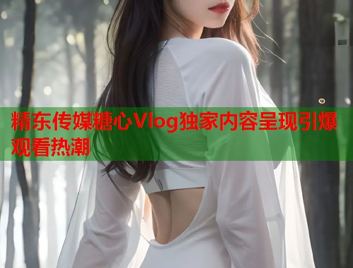 精东传媒糖心Vlog独家内容呈现引爆观看热潮  第2张