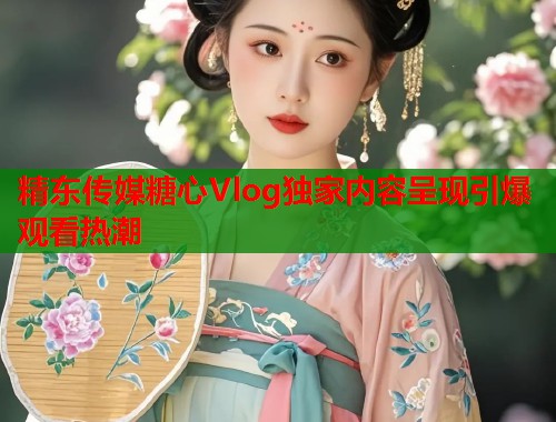 精东传媒糖心Vlog独家内容呈现引爆观看热潮  第1张
