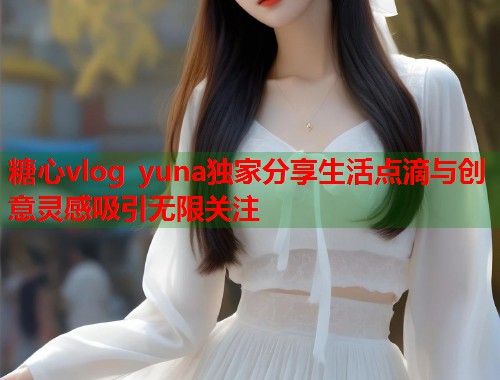 糖心vlog yuna独家分享生活点滴与创意灵感吸引无限关注  第1张