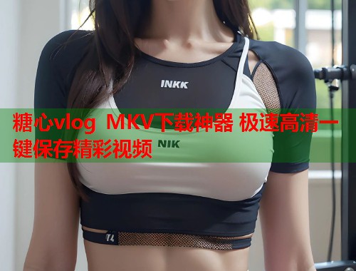 糖心vlog MKV下载神器 极速高清一键保存精彩视频  第1张
