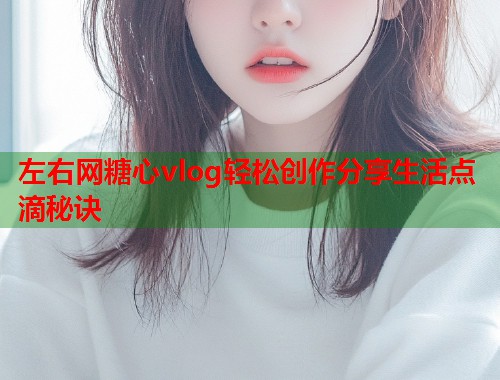 左右网糖心vlog轻松创作分享生活点滴秘诀  第1张