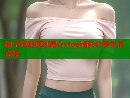 柚子姐姐原创糖心vlog精彩分享生活点滴  第1张