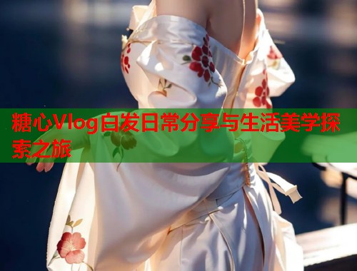 糖心Vlog白发日常分享与生活美学探索之旅  第1张