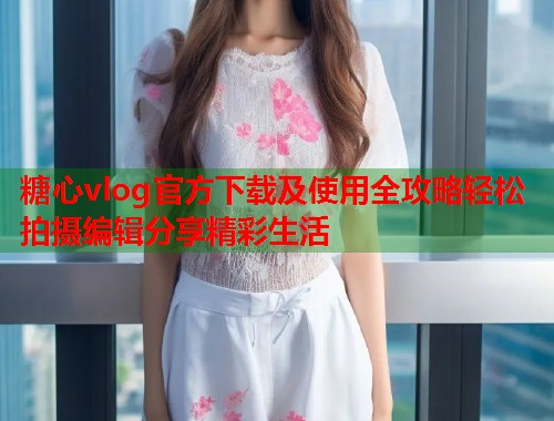 糖心vlog官方下载及使用全攻略轻松拍摄编辑分享精彩生活  第1张