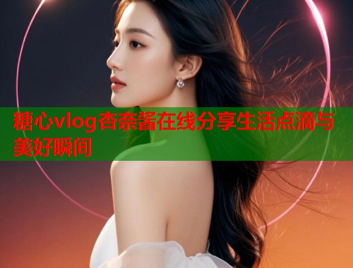 糖心vlog杏奈酱在线分享生活点滴与美好瞬间  第1张