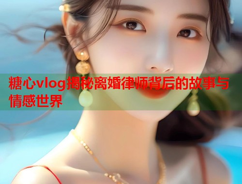 糖心vlog揭秘离婚律师背后的故事与情感世界  第1张
