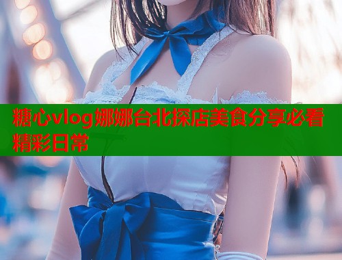 糖心vlog娜娜台北探店美食分享必看精彩日常  第1张